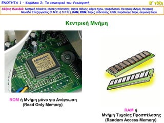 ΕΝΟΤΗΤΑ 1 – Κεφάλαιο 2: Το εσωτερικό του Υπολογιστή                                                         Β΄ τάξη
Λέξεις Κλειδιά: Μητρική πλακέτα, κάρτες επέκτασης, κάρτα οθόνης, κάρτα ήχου, τροφοδοτικό, Κεντρική Μνήμη, Κεντρική
             Μονάδα Επεξεργασίας (Κ.Μ.Ε. ή C.P.U.), RAM, ROM, θύρες επέκτασης, USB, παράλληλη θύρα, σειριακή θύρα
                                                    RAM, ROM,                    USB,



                                              Κεντρική Μνήμη




     ROM ή Μνήμη μόνο για Ανάγνωση
          (Read Only Memory)
                                                                                  RAM ή
                                                                         Μνήμη Τυχαίας Προσπέλασης
                                                                          (Random Access Memory)
 