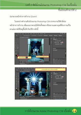 ย่อ/ขยายหน้าต่างการทางาน (Zoom)
       ในระหว่างทางานด้วยโปรแกรม Photoshop CS6 เราสามารถใช้คาสังย่อ
                                                                  ่
หน้าต่างการทางาน เพือมองภาพรวมให้เห็นทังหมด หรือขยายเฉพาะจุดที่ต้องการแก้ไข
                     ่                    ้
ตกแต่งภาพให้ใหญ่ขึ้นได้ ด้วยวิธีการดังนี้




                                                                              12
 