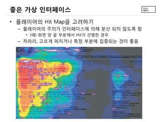 좋은 가상 인터페이스
• 플레이어의 Hit Map을 고려하기
  – 플레이어의 주의가 인터페이스에 의해 분산 되지 않도록 함
    • (예) 화면 양 끝 부분에서 Hit가 선명한 경우
  – 차라리, 고르게 퍼지거나 특정 부분에 집중되는 것이 좋음
 
