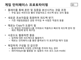 게임 인터페이스 프로토타이핑
• 플레이를 통해 혼란 및 집중을 분산시키는 것을 조정
  – 꾸밈 없는 버전으로 빨리 만들어보고 피드백 받는 것이 좋음

• 새로운 초보자들을 동원하여 피드백 받기
  – 기존 개발팀원들은 금방 무뎌짐  사람은 적응의 동물

• 때로는 Copy가 도움이 됨
  – 타 게임의 인터페이스를 가져와서 적용하고 빠르게 피드백 받아 현
    재의 게임에 맞게 재구성

• 사운드도 활용하면 좋음
  – 입력에 대한 피드백으로 활용하기
  – 때로는 인터페이스를 통한 출력보다 더 효과적일 때가 있음

• 복잡하게 구성될 것 같으면
  – 플레이어에게 다양한 선택지를 주어야 하는 경우
  – 레이어(layer)를 활용할 것: 일종의 서브 모드 (sub mode)
 