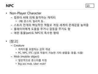 NPC
• Non-Player Character
   – 컴퓨터 AI에 의해 동작하는 캐릭터
      •   (예) 몬스터, 빌리저 등…
   – 스토리 전개의 핵심적인 역할로 게임 세계의 존재감을 높여줌
   – 플레이어에게 도움을 주거나 갈등을 주기도 함
   – 애완 동물(pet)도 NPC의 특수한 형태


• [참고]
   – Creature
      • 캐릭터를 포함하는 상위 개념
      • PC, NPC, ETC (상호 작용이 가능한 기타 생물들: 동물, 식물)
   – Mob (mobile object)
      • 일반적으로 몬스터를 지칭
      • Big-ass mob, Uber mob?
 