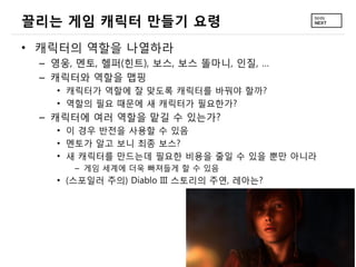 끌리는 게임 캐릭터 만들기 요령
• 캐릭터의 역할을 나열하라
 – 영웅, 멘토, 헬퍼(힌트), 보스, 보스 똘마니, 인질, …
 – 캐릭터와 역할을 맵핑
   • 캐릭터가 역할에 잘 맞도록 캐릭터를 바꿔야 할까?
   • 역할의 필요 때문에 새 캐릭터가 필요한가?
 – 캐릭터에 여러 역할을 맡길 수 있는가?
   • 이 경우 반전을 사용할 수 있음
   • 멘토가 알고 보니 최종 보스?
   • 새 캐릭터를 만드는데 필요한 비용을 줄일 수 있을 뿐만 아니라
      – 게임 세계에 더욱 빠져들게 할 수 있음
   • (스포일러 주의) Diablo III 스토리의 주연, 레아는?
 