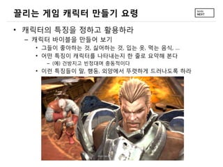 끌리는 게임 캐릭터 만들기 요령
• 캐릭터의 특징을 정하고 활용하라
 – 캐릭터 바이블을 만들어 보기
   • 그들이 좋아하는 것, 싫어하는 것, 입는 옷, 먹는 음식, …
   • 어떤 특징이 캐릭터를 나타내는지 한 줄로 요약해 본다
     – (예) 건방지고 빈정대며 충동적이다
   • 이런 특징들이 말, 행동, 외양에서 뚜렷하게 드러나도록 하라
 