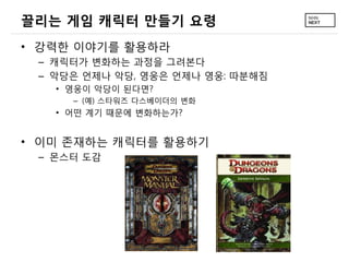 끌리는 게임 캐릭터 만들기 요령
• 강력한 이야기를 활용하라
 – 캐릭터가 변화하는 과정을 그려본다
 – 악당은 언제나 악당, 영웅은 언제나 영웅: 따분해짐
   • 영웅이 악당이 된다면?
     – (예) 스타워즈 다스베이더의 변화
   • 어떤 계기 때문에 변화하는가?


• 이미 존재하는 캐릭터를 활용하기
 – 몬스터 도감
 
