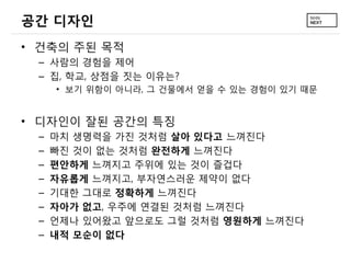공간 디자인
• 건축의 주된 목적
 – 사람의 경험을 제어
 – 집, 학교, 상점을 짓는 이유는?
     • 보기 위함이 아니라, 그 건물에서 얻을 수 있는 경험이 있기 때문


• 디자인이 잘된 공간의 특징
 –   마치 생명력을 가진 것처럼 살아 있다고 느껴진다
 –   빠진 것이 없는 것처럼 완전하게 느껴진다
 –   편안하게 느껴지고 주위에 있는 것이 즐겁다
 –   자유롭게 느껴지고, 부자연스러운 제약이 없다
 –   기대한 그대로 정확하게 느껴진다
 –   자아가 없고, 우주에 연결된 것처럼 느껴진다
 –   언제나 있어왔고 앞으로도 그럴 것처럼 영원하게 느껴진다
 –   내적 모순이 없다
 