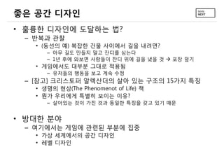 좋은 공간 디자인
• 훌륭한 디자인에 도달하는 법?
 – 반복과 관찰
   • (동선의 예) 복잡한 건물 사이에서 길을 내려면?
      – 아무 길도 만들지 말고 잔디를 심는다
      – 1년 후에 와보면 사람들이 잔디 위에 길을 냈을 것  포장 덮기
   • 게임에서도 대부분 그대로 적용됨
      – 유저들의 행동을 보고 계속 수정
 – [참고] 크리스토퍼 알렉산더의 살아 있는 구조의 15가지 특징
   • 생명의 현상(The Phenomenot of Life) 책
   • 뭔가 우리에게 특별히 보이는 이유?
      – 살아있는 것이 가진 것과 동일한 특징을 갖고 있기 때문


• 방대한 분야
 – 여기에서는 게임에 관련된 부분에 집중
   • 가상 세계에서의 공간 디자인
   • 레벨 디자인
 