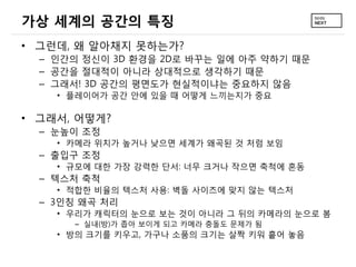 가상 세계의 공간의 특징
• 그런데, 왜 알아채지 못하는가?
  – 인간의 정신이 3D 환경을 2D로 바꾸는 일에 아주 약하기 때문
  – 공간을 절대적이 아니라 상대적으로 생각하기 때문
  – 그래서! 3D 공간의 평면도가 현실적이냐는 중요하지 않음
    • 플레이어가 공간 안에 있을 때 어떻게 느끼는지가 중요

• 그래서, 어떻게?
  – 눈높이 조정
    • 카메라 위치가 높거나 낮으면 세계가 왜곡된 것 처럼 보임
  – 출입구 조정
    • 규모에 대한 가장 강력한 단서: 너무 크거나 작으면 축척에 혼동
  – 텍스처 축척
    • 적합한 비율의 텍스처 사용: 벽돌 사이즈에 맞지 않는 텍스처
  – 3인칭 왜곡 처리
    • 우리가 캐릭터의 눈으로 보는 것이 아니라 그 뒤의 카메라의 눈으로 봄
      – 실내(방)가 좁아 보이게 되고 카메라 충돌도 문제가 됨
    • 방의 크기를 키우고, 가구나 소품의 크기는 살짝 키워 흩어 놓음
 
