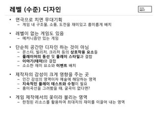 레벨 (수준) 디자인
• 연극으로 치면 무대기획
  – 게임 내 구조물, 소품, 도전을 재미있고 흥미롭게 배치

• 레벨이 없는 게임도 있음
  – 메커니즘만 있는 게임

• 단순히 공간만 디자인 하는 것이 아님
  –   몬스터, 빌리저, 크리처 등의 상호작용 요소들
  –   플레이어의 동선 및 플레이 스타일과 결합
  –   이야기(테마)와 결합
  –   소소한 재미 요소와 이벤트 배치

• 제작자의 감성이 크게 영향을 주는 곳
  – 인간 감성의 영역이자 예술에 해당하는 영역
  – 지속적인 플레이 테스트와 수정이 필요
  – 흥미곡선을 그려봤을 때, 굴곡이 없다면?

• 게임 제작에서의 꽃이라 불리는 영역
  – 한정된 리소스를 활용하여 최대치의 재미를 이끌어 내는 영역
 