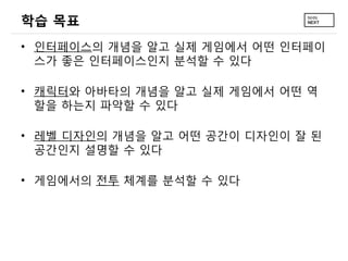 학습 목표
• 인터페이스의 개념을 알고 실제 게임에서 어떤 인터페이
  스가 좋은 인터페이스인지 분석할 수 있다

• 캐릭터와 아바타의 개념을 알고 실제 게임에서 어떤 역
  할을 하는지 파악할 수 있다

• 레벨 디자인의 개념을 알고 어떤 공간이 디자인이 잘 된
  공간인지 설명할 수 있다

• 게임에서의 전투 체계를 분석할 수 있다
 