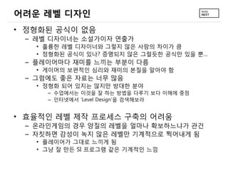 어려운 레벨 디자인
• 정형화된 공식이 없음
 – 레벨 디자이너는 소설가이자 연출가
   • 훌륭한 레벨 디자이너와 그렇지 않은 사람의 차이가 큼
   • 정형화된 공식이 있나? 증명되지 않은 그럴듯한 공식만 있을 뿐…
 – 플레이어마다 재미를 느끼는 부분이 다름
   • 게이머의 보편적인 심리와 재미의 본질을 알아야 함
 – 그럼에도 좋은 자료는 너무 많음
   • 정형화 되어 있지는 않지만 방대한 분야
     – 수업에서는 이것을 잘 하는 방법을 다루기 보다 이해에 중점
     – 인터넷에서 ‘Level Design’을 검색해보라


• 효율적인 레벨 제작 프로세스 구축의 어려움
 – 온라인게임의 경우 양질의 레벨을 얼마나 확보하느냐가 관건
 – 자칫하면 감성이 녹지 않은 레벨만 기계적으로 찍어내게 됨
   • 플레이어가 그대로 느끼게 됨
   • 그냥 잘 만든 SI 프로그램 같은 기계적인 느낌
 