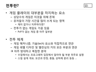 전투란?
• 게임 플레이의 대부분을 차지하는 요소
 – 상당수의 게임은 이것을 위해 존재
 – 유저들이 가장 시간을 많이 쓰게 되는 영역
   • 재미 없거나 지루하다면?
 – 전투가 없는 게임도 가끔 있음
   • PvP가 없는 게임 중 아주 일부분


• 전투 체계
 – 게임 메커니즘, 기술(tech) 요소와 직접적으로 연관
 – 게임 레벨 디자인 및 밸런싱의 거의 모든 부분과 연관
  아주 방대하고 복잡한 분야
   • 수업에서는 프로그래머 입장에서 알아야 될 부분 위주로 설명
   • 스킬 설계 개요, 모션과 판정, 충돌, 상하체 분리 등등 …
 