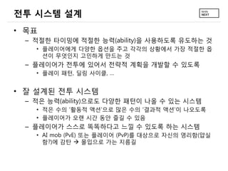 전투 시스템 설계
• 목표
 – 적절한 타이밍에 적절한 능력(ability)을 사용하도록 유도하는 것
   • 플레이어에게 다양한 옵션을 주고 각각의 상황에서 가장 적절한 옵
     션이 무엇인지 고민하게 만드는 것
 – 플레이어가 전투에 있어서 전략적 계획을 개발할 수 있도록
   • 플레이 패턴, 딜링 사이클, …


• 잘 설계된 전투 시스템
 – 적은 능력(ability)으로도 다양한 패턴이 나올 수 있는 시스템
   • 적은 수의 ‘활동적 액션’으로 많은 수의 ‘결과적 액션’이 나오도록
   • 플레이어가 오랜 시간 동안 즐길 수 있음
 – 플레이어가 스스로 똑똑하다고 느낄 수 있도록 하는 시스템
   • AI mob (PvE) 또는 플레이어 (PvP)를 대상으로 자신의 영리함(얍실
     함?)에 감탄  몰입으로 가는 지름길
 