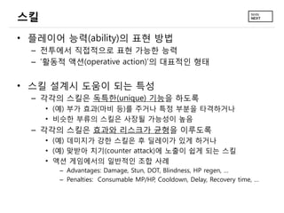 스킬
• 플레이어 능력(ability)의 표현 방법
  – 전투에서 직접적으로 표현 가능한 능력
  – ‘활동적 액션(operative action)’의 대표적인 형태


• 스킬 설계시 도움이 되는 특성
  – 각각의 스킬은 독특한(unique) 기능을 하도록
     • (예) 부가 효과(마비 등)를 주거나 특정 부분을 타격하거나
     • 비슷한 부류의 스킬은 사장될 가능성이 높음
  – 각각의 스킬은 효과와 리스크가 균형을 이루도록
     • (예) 데미지가 강한 스킬은 후 딜레이가 있게 하거나
     • (예) 맞받아 치기(counter attack)에 노출이 쉽게 되는 스킬
     • 액션 게임에서의 일반적인 조합 사례
        – Advantages: Damage, Stun, DOT, Blindness, HP regen, …
        – Penalties: Consumable MP/HP, Cooldown, Delay, Recovery time, …
 