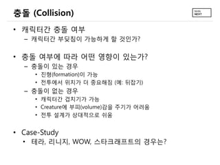 충돌 (Collision)
• 캐릭터간 충돌 여부
  – 캐릭터간 부딪침이 가능하게 할 것인가?

• 충돌 여부에 따라 어떤 영향이 있는가?
  – 충돌이 있는 경우
     • 진형(formation)이 가능
     • 전투에서 위치가 더 중요해짐 (예: 뒤잡기)
  – 충돌이 없는 경우
     • 캐릭터간 겹치기가 가능
     • Creature에 부피(volume)감을 주기가 어려움
     • 전투 설계가 상대적으로 쉬움


• Case-Study
  • 테라, 리니지, WOW, 스타크래프트의 경우는?
 