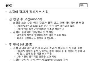 판정
• 스킬의 결과가 정해지는 시점

• 선 판정 후 모션(motion)
  – 스킬을 쓰는 순간 이미 결과가 결정 되고 후에 애니메이션 연출
     • (예) FPS게임의 소총: 쏘는 순간 적중 여부 결정되어 있음
     • (예) 발사된 화염구(fireball)는 무조건 적중한다
  – 공격자 플레이어 입장에서는 호쾌함
     • 네트워크 지연이 발생하더라도 결과 번복이 적음
     • 피격자 입장에서는 분명히 피했는데, …

• 후 판정 (선 모션)
  – 스킬 애니메이션이 먼저 나오고 효과가 적용되는 시점에 결정
     • (예) FPS 게임의 로켓: 날아오는 중에 데미지를 줄 것인지 판정이 나
       지 않고, 실제 맞을 때만 효과 적용
     • (예) 거인의 공격적인 행동을 보고 피함
  – 치열한 수싸움 가능, 반격기(counter attack) 가능
 