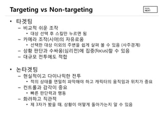 Targeting vs Non-targeting
• 타겟팅
  – 비교적 쉬운 조작
     • 대상 선택 후 스킬만 누르면 됨
  – 카메라 조작(시야)의 자유로움
     • 선택한 대상 이외의 주변을 쉽게 살펴 볼 수 있음 (사주경계)
  – 상황 판단과 수싸움(심리전)에 집중(focus)할 수 있음
  – 대규모 전투에도 적합

• 논타겟팅
  – 현실적이고 다이나믹한 전투
     • 적의 상태를 면밀히 파악해야 하고 캐릭터의 움직임과 위치가 중요
  – 컨트롤과 감각이 중요
     • 빠른 판단력과 행동
  – 화려하고 직관적
     • 제 3자가 봤을 때, 상황이 어떻게 돌아가는지 알 수 있음
 