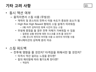 기타 고려 사항
• 동시 액션 여부
 – 움직이면서 스킬 사용 (무빙샷)
   • 캐릭터 및 몬스터의 전투시 이동 속도가 중요한 요소가 됨
   • High Risk High Reward 형태의 스킬 설계가 어려워짐
     – (예) 아주 강하지만 회복 시간이 있는 스킬
   • 무빙에 중점을 둘 경우 전투 자체가 가벼워질 수 있음
     – 잘못된 상황 판단에 대한 리스크를 크게 줄 것인가?
     – (예) 몬스터 헌터의 아이템 사용 vs 와우의 아이템 사용
   • 애니메이션의 상하체 분리 이슈


• 스킬 피드백
 – 전투에 영향을 줄 것인지? 타격감을 위해서만 할 것인지?
   • 타격시 약간 걸리는 느낌을 준다면?
   • 칼의 예리함에 따라 튕기도록 한다면?
     – 역경직
 