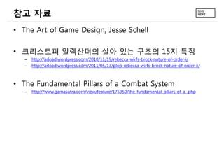 참고 자료
• The Art of Game Design, Jesse Schell

• 크리스토퍼 알렉산더의 살아 있는 구조의 15지 특징
   –   http://arload.wordpress.com/2010/11/19/rebecca-wirfs-brock-nature-of-order-i/
   –   http://arload.wordpress.com/2011/05/13/plop-rebecca-wirfs-brock-nature-of-order-ii/



• The Fundamental Pillars of a Combat System
   –   http://www.gamasutra.com/view/feature/175950/the_fundamental_pillars_of_a_.php
 
