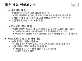 좋은 게임 인터페이스
• 직관적이어야 함
  – 플레이어가 기대한대로 되도록 하는 것
    • (예) 아이템을 창고에서 끌어서 가방에 놓으면 옮겨질 것 같은 것
  – 유저는 Help를 보지 않기에 그냥 해보고 어색하면 금방 떠남
  – 간결하게 만드는 것이 도움이 됨

• 상호작용이 빨라야 함
  – 기대한 반응이 나오지 않으면, 통제하고 있다는 느낌이 들지 않음
    • 일반적으로 0.1초 내에 응답하지 않으면 문제가 있다고 느낌
    • 랙(lag) 등의 문제로 처리가 늦더라도 명령이 내려졌다고 표시는 해주기

• Feedback이 있는 인터페이스
  – 농구 골대의 그물이 좋은 예
    • 게임 플레이에 아무 영향도 주지 않지만 골인 여부를 쉽게 파악
  – 스킬 사용시 MP가 부족한 경우의 예
    • 채팅창에 표시하기 보다, 짧은 사운드로 피드백
    • 스킬은 연타하기 때문
 