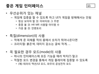 좋은 게임 인터페이스
• 우선순위가 있는 채널
  – 게임에 집중을 할 수 있도록 하고 UI가 게임을 방해해서는 안됨
    • 항상 보아야 할 것: 아바타와 그 주변
    • 종종 볼 것: HP, MP, 사용할 아이템 수
    • 가끔 볼 것: 인벤토리


• 특질(dimension)의 사용
  – 적에게 준 피해를 적의 몸에서 숫자가 튀어나온다면
  – 크리티컬: 붉은색, 데미지 감소는 글씨 작게, …

• 꼭 필요한 경우 모드(mode)의 사용
  – 하나의 인터페이스에 모든 기능을 때려 박지(?) 말고
  – 적절한 모드 변경을 통해서 게임 플레이에 집중할 수 있도록
    • (예) 테라의 액션/UI 모드, 와우의 공성전차 모드
 