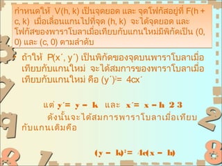 กำาหนดให้ V(h, k) เป็นจุดยอด และ จุดโฟกัสอยู่ที่ F(h +
c, k) เมือเลื่อนแกนไปทีจุด (h, k) จะได้จุดยอด และ
         ่                ่
โฟกัสของพาราโบลาเมือเทียบกับแกนใหม่มพกัดเป็น (0,
                        ่                  ี ิ
0) และ (c, 0) ตามลำาดับ
• ถ้าให้ P(x´, y´) เป็นพิกัดของจุดบนพาราโบลาเมื่อ
  เทียบกับแกนใหม่ จะได้สมการของพาราโบลาเมื่อ
  เทียบกับแกนใหม่ คือ (y´)2= 4cx´

        แต่ y´= y – k และ x´= x – h 2 3
         ดัง นัน จะได้ส มการพาราโบลาเมือ เทีย บ
               ้                       ่
  กับ แกนเดิม คือ

                      (y – k) 2 = 4c(x – h)
 