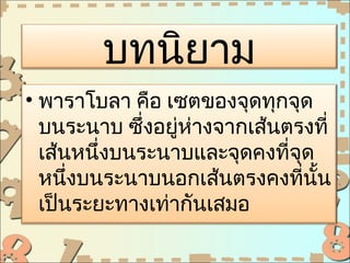 บทนิยาม
• พาราโบลา คือ เซตของจุดทุกจุด
  บนระนาบ ซึ่งอยู่ห่างจากเส้นตรงที่
  เส้นหนึ่งบนระนาบและจุดคงที่จุด
  หนึ่งบนระนาบนอกเส้นตรงคงที่นั้น
  เป็นระยะทางเท่ากันเสมอ
 