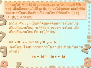 กำาหนดให้ V(h, k) เป็นจุดยอด และ จุดโฟกัสอยูที่ F(h , k
                                              ่
+ c) เมือเลื่อนแกนไปทีจุด (h, k) จะได้จุดยอด และโฟกัส
        ่             ่
ของพาราโบลาเมือเทียบกับแกนใหม่มพกัดเป็น (0, 0)
                 ่                  ี ิ
และ (0, c) ตาลำาดับ
• ถ้าให้ P(x´, y´) เป็นพิกัดของจุดบนพาราโบลาเมื่อ
  เทียบกับแกนใหม่ จะได้สมการของพาราโบลาเมือ     ่
  เทียบกับแกนใหม่ คือ (x´)2= 4cy´

  แต่ x´= x – h และ y´= y – k
   ดัง นั้น จะได้ส มการพาราโบลาเมือ เทีย บกับ แกน
                                     ่
  เดิม คือ
                    (x – h) 2= 4c(y – k)
 