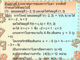 ตัวอย่างที่ 3 จงหาสมการของพาราโบลา จากสิ่งที่
กำาหนดให้ดังต่อไปนี้
(1) จุดยอดอยู่ที่ (– 2, 3) และจุดโฟกัสอยูที่ (1, 3)
                                            ่
วิธีทำา จากโจทย์ จุดยอดอยูที่ V(– 2, 3) = V(h, k) จะได้
                               ่
    h=–2, k=3
       จุดโฟกัสอยู่ที่ F(h + c, k) = F(1, 3)
       จะได้ h + c = 1 ซึ่ง –2 + c = 1 : c = 3
       แกนพาราโบลาขนานกับ X คือ เส้นตรง y = 3 (y
   = k)
       ไดเรกตริกซ์คือเส้นตรง x = – 5 (x = h – c = –2
   – 3 = – 5)
       เป็นกราฟพาราโบลาเปิดทางขวา (c >0)
       ลาตัสเรกตัมยาวเท่ากับ | 4(3) | = 12 หน่วย
       สมการอยู่ในรูป         (y – k)2= 4c(x – h)
 