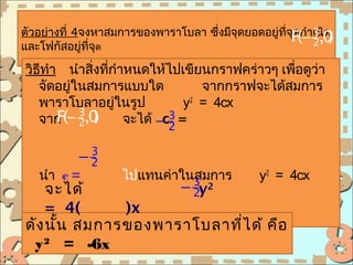 ตัวอย่างที่ 4จงหาสมการของพาราโบลา ซึ่งมีจุดยอดอยู่ทจF(− เนิด)
                                                   ี่ ุดกำา 3,0
และโฟกัสอยู่ที่จุด                                          2

วิธีทำา นำาสิ่งทีกำาหนดให้ไปเขียนกราฟคร่าวๆ เพือดูว่า
                 ่                             ่
   จัดอยู่ในสมการแบบใด          จากกราฟจะได้สมการ
   พาราโบลาอยูในรูป่         y2 = 4cx
   จาก − 2,0
           3
       F(     ) จะได้ − 3 =
                         c2

           −2
            3

   นำา c =          ไปแทนค่าในสมการ            y2 = 4cx
    จะได้          − 2y2      3

    = 4(     )x
ดัง นัน สมการของพาราโบลาที่ไ ด้ คือ
      ้
 y 2 = -6x
 