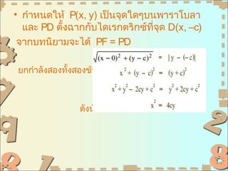 • กำาหนดให้ P(x, y) เป็นจุดใดๆบนพาราโบลา
  และ PD ตั้งฉากกับไดเรกตริกซ์ที่จุด D(x, –c)
 จากบทนิยามจะได้ PF = PD

 ยกกำาลังสองทั้งสองข้างจะได้



                 ดังนัน
                      ้
 