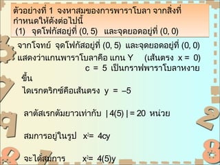 ตัวอย่างที่ 1 จงหาสมของการพาราโบลา จากสิ่งที่
กำาหนดให้ดังต่อไปนี้
(1) จุดโฟกัสอยู่ที่ (0, 5) และจุดยอดอยูที่ (0, 0)
                                       ่
 จากโจทย์ จุดโฟกัสอยู่ที่ (0, 5) และจุดยอดอยูที่ (0, 0)
                                             ่
 แสดงว่าแกนพาราโบลาคือ แกน Y (เส้นตรง x = 0)
                    c = 5 เป็นกราฟพาราโบลาหงาย
  ขึ้น
  ไดเรกตริกซ์คือเส้นตรง y = –5

   ลาตัสเรกตัมยาวเท่ากับ | 4(5) | = 20 หน่วย

   สมการอยูในรูป x2= 4cy
           ่

   จะได้สมการ       x2= 4(5)y
 
