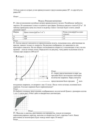 3) Если один из острых углов прямоугольного треугольника равен 20°, то другой угол
равен 80°.

Ответ: __________________

                              Модуль «Реальная математика»
Р1. Для остекленения музейных витрин краеведческого музея в Челябинске требуется
заказать 20 одинаковых стекол в одной из трех фирм. Площадь каждого стекла 0,25 м 2 . В
таблице приведены цены на стекло и на резку стекол. Сколько будет стоить самый
дешевый заказ?
Фирма        Цена стекла (руб.за 1 м 2 )                   Резка стекла(руб.за одно
                                                           стекло)
А            300                                           17
Б            320                                           13
Ответ__________________________________
Р2. Когда самолет находится в горизонтальном полете, подъемная сила, действующая на
крылья, зависит только от скорости. На рисунке изображена эта зависимость для
некоторого самолета. На оси абцисс откладывается скорость ( в километрах в час), на оси
ординат – сила (в тоннах силы). Определите по рисунку, чему равна подъемная сила (в
тоннах) при скорости 200 км/ч?




                                               Ответ_________________________
                                               Р3. Перед представлением в цирк для
                                               продажи было заготовлено некоторое
                                               количество шариков. Перед началом
                                                                             2
                                               представления было продано      всех
                                                                             5
воздушных шариков, а в антракте- еще 12 штук. После этого осталась половина всех
шариков. Сколько шариков было первоначально?
Ответ_________________________
Р4 Найдите площадь треугольника, изображенного на клетчатой бумаге с размером клетки
1 см  1 см(см.рис). Ответ дайте в квадратных сантиметрах.




                  Ответ______________________
Р5. Мальчик и девочка, расставшись на перекрестке, пошли по взаимно
перпендикулярным дорогам, мальчик со скоростью 4 км/ч, девочка-3 км/ч. Какое
расстояние (в километрах) будет между ними через 30 минут?
Ответ_______________________________________
 
