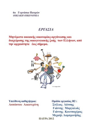 6ο Γυμνάσιο Πατρών
   ΟΙΚΙΑΚΗ ΟΙΚΟΝΟΜΙΑ




                       ΕΡΓΑΣΙΑ
Μηνύματα οικιακής οικονομίας-οργάνωσης και
διαχείρισης της οικογενειακής ζωής των Ελλήνων, από
την αρχαιότητα έως σήμερα.




Υπεύθυνη καθηγήτρια:           Ομάδα εργασίας Β2 :
Ασπόστου Αικατερίνη            Στέλιος Λάτσης
                               Γιάννης Μαργαλιάς
                               Γιάννης Κουτσοχέρας
                               Μιχαήλ Λαμπρινήδης
                       ΠΑΤΡΑ 2012
 