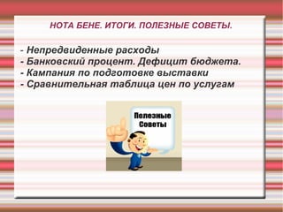 НОТА БЕНЕ. ИТОГИ. ПОЛЕЗНЫЕ СОВЕТЫ.

- Непредвиденные расходы
- Банковский процент. Дефицит бюджета.
- Кампания по подготовке выставки
- Сравнительная таблица цен по услугам
 