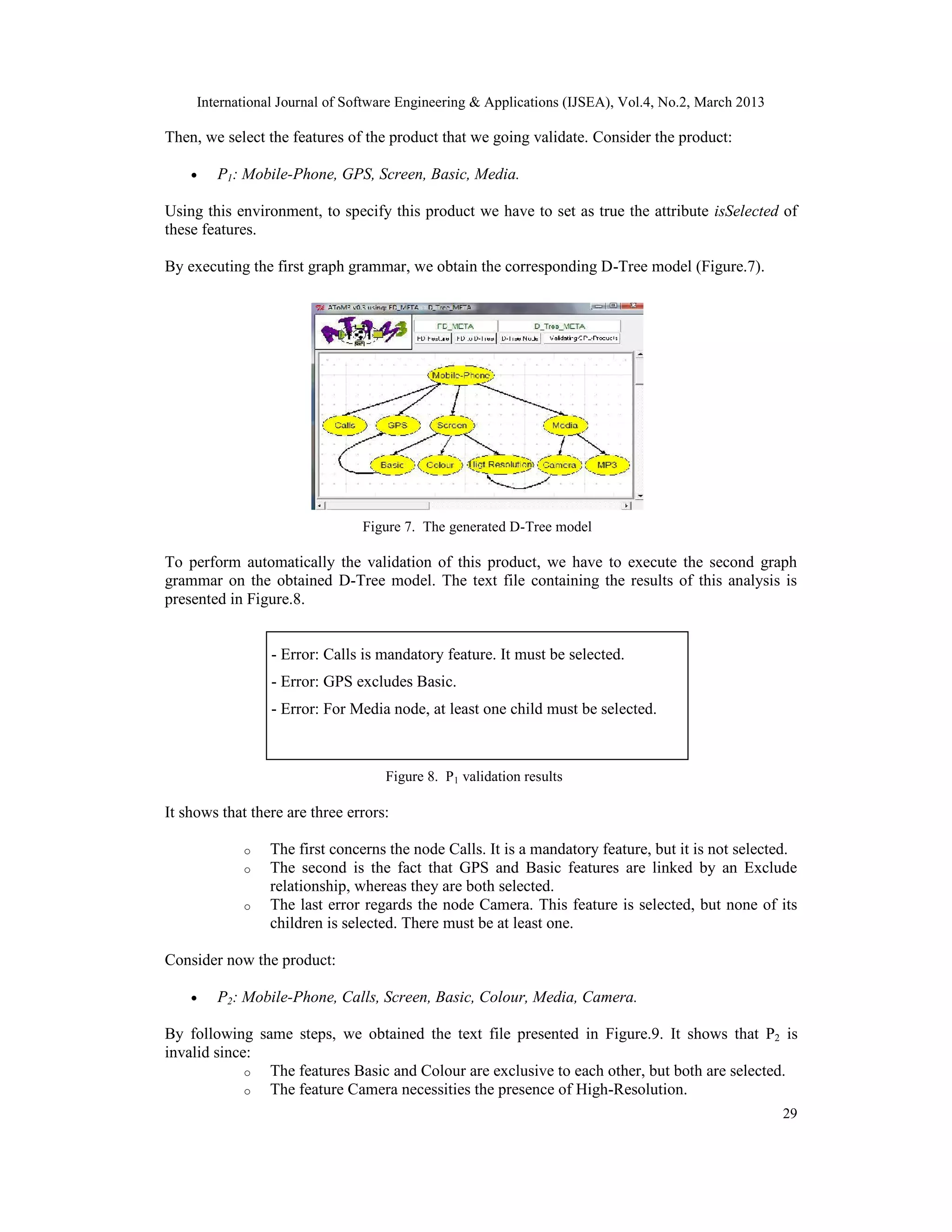 International Journal of Software Engineering & Applications (IJSEA), Vol.4, No.2, March 2013 Then, we select the features of the product that we going validate. Consider the product: • P1: Mobile-Phone, GPS, Screen, Basic, Media. Using this environment, to specify this product we have to set as true the attribute isSelected of these features. By executing the first graph grammar, we obtain the corresponding D-Tree model (Figure.7). Figure 7. The generated D-Tree model To perform automatically the validation of this product, we have to execute the second graph grammar on the obtained D-Tree model. The text file containing the results of this analysis is presented in Figure.8. - Error: Calls is mandatory feature. It must be selected. - Error: GPS excludes Basic. - Error: For Media node, at least one child must be selected. Figure 8. P1 validation results It shows that there are three errors: o The first concerns the node Calls. It is a mandatory feature, but it is not selected. o The second is the fact that GPS and Basic features are linked by an Exclude relationship, whereas they are both selected. o The last error products: 12 node Camera. This feature is selected, but none of its Number of valid regards the children is selected. There must be at least one. Consider now the product: • P2: Mobile-Phone, Calls, Screen, Basic, Colour, Media, Camera. By following same steps, we obtained the text file presented in Figure.9. It shows that P2 is invalid since: o The features Basic and Colour are exclusive to each other, but both are selected. o The feature Camera necessities the presence of High-Resolution. 29 