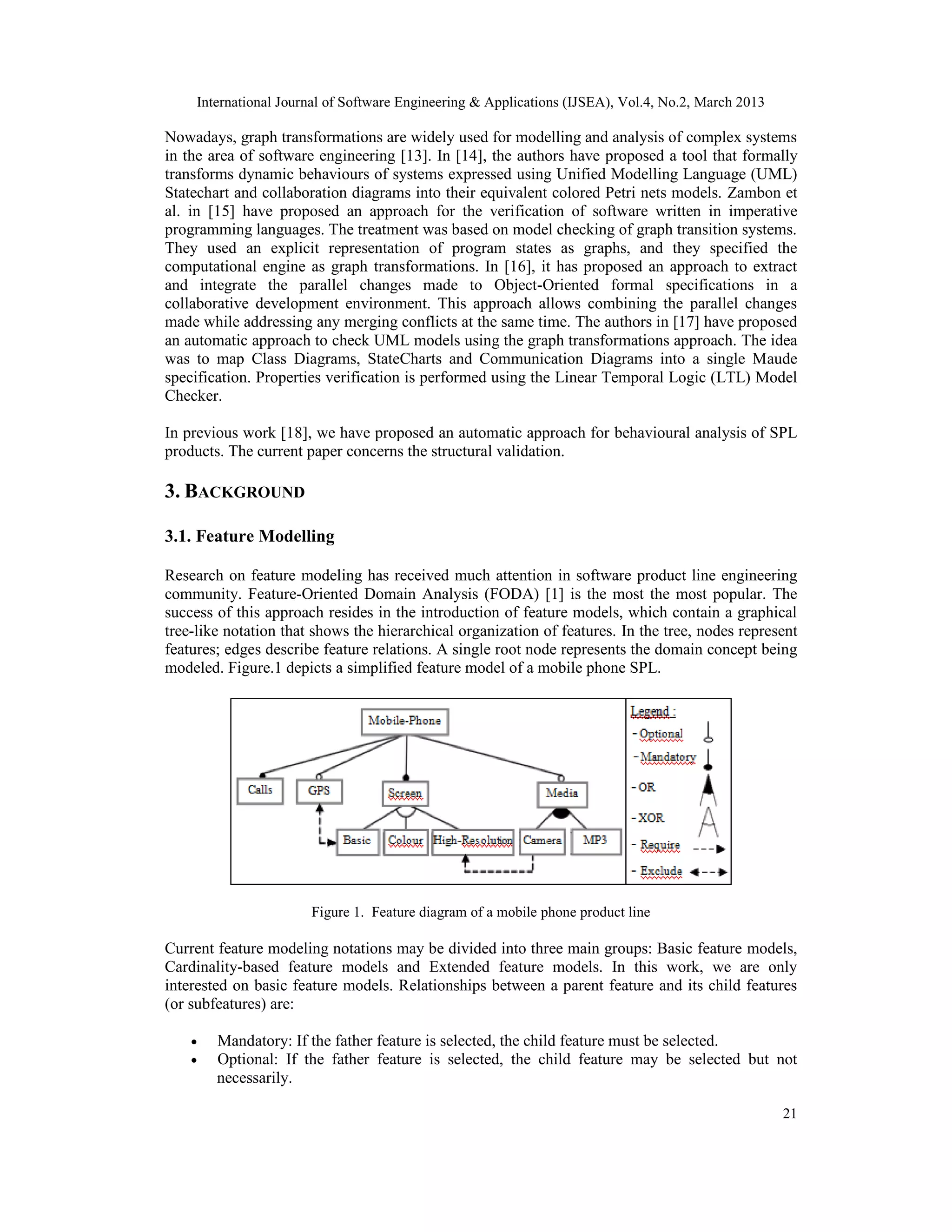 International Journal of Software Engineering & Applications (IJSEA), Vol.4, No.2, March 2013 Nowadays, graph transformations are widely used for modelling and analysis of complex systems in the area of software engineering [13]. In [14], the authors have proposed a tool that formally transforms dynamic behaviours of systems expressed using Unified Modelling Language (UML) Statechart and collaboration diagrams into their equivalent colored Petri nets models. Zambon et al. in [15] have proposed an approach for the verification of software written in imperative programming languages. The treatment was based on model checking of graph transition systems. They used an explicit representation of program states as graphs, and they specified the computational engine as graph transformations. In [16], it has proposed an approach to extract and integrate the parallel changes made to Object-Oriented formal specifications in a collaborative development environment. This approach allows combining the parallel changes made while addressing any merging conflicts at the same time. The authors in [17] have proposed an automatic approach to check UML models using the graph transformations approach. The idea was to map Class Diagrams, StateCharts and Communication Diagrams into a single Maude specification. Properties verification is performed using the Linear Temporal Logic (LTL) Model Checker. In previous work [18], we have proposed an automatic approach for behavioural analysis of SPL products. The current paper concerns the structural validation. 3. BACKGROUND 3.1. Feature Modelling Research on feature modeling has received much attention in software product line engineering community. Feature-Oriented Domain Analysis (FODA) [1] is the most the most popular. The success of this approach resides in the introduction of feature models, which contain a graphical tree-like notation that shows the hierarchical organization of features. In the tree, nodes represent features; edges describe feature relations. A single root node represents the domain concept being modeled. Figure.1 depicts a simplified feature model of a mobile phone SPL. Figure 1. Feature diagram of a mobile phone product line Current feature modeling notations may be divided into three main groups: Basic feature models, Cardinality-based feature models and Extended feature models. In this work, we are only interested on basic feature models. Relationships between a parent feature and its child features (or subfeatures) are: • Mandatory: If the father feature is selected, the child feature must be selected. • Optional: If the father feature is selected, the child feature may be selected but not necessarily. 21 