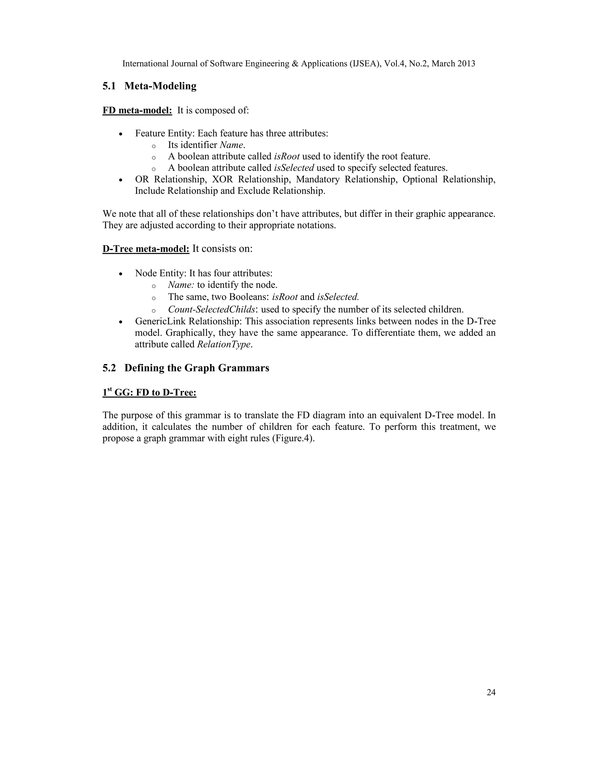 International Journal of Software Engineering & Applications (IJSEA), Vol.4, No.2, March 2013 5.1 Meta-Modeling FD meta-model: It is composed of: • Feature Entity: Each feature has three attributes: o Its identifier Name. o A boolean attribute called isRoot used to identify the root feature. o A boolean attribute called isSelected used to specify selected features. • OR Relationship, XOR Relationship, Mandatory Relationship, Optional Relationship, Include Relationship and Exclude Relationship. We note that all of these relationships don’t have attributes, but differ in their graphic appearance. They are adjusted according to their appropriate notations. D-Tree meta-model: It consists on: • Node Entity: It has four attributes: o Name: to identify the node. o The same, two Booleans: isRoot and isSelected. o Count-SelectedChilds: used to specify the number of its selected children. • GenericLink Relationship: This association represents links between nodes in the D-Tree model. Graphically, they have the same appearance. To differentiate them, we added an attribute called RelationType. 5.2 Defining the Graph Grammars 1st GG: FD to D-Tree: The purpose of this grammar is to translate the FD diagram into an equivalent D-Tree model. In addition, it calculates the number of children for each feature. To perform this treatment, we propose a graph grammar with eight rules (Figure.4). 24 