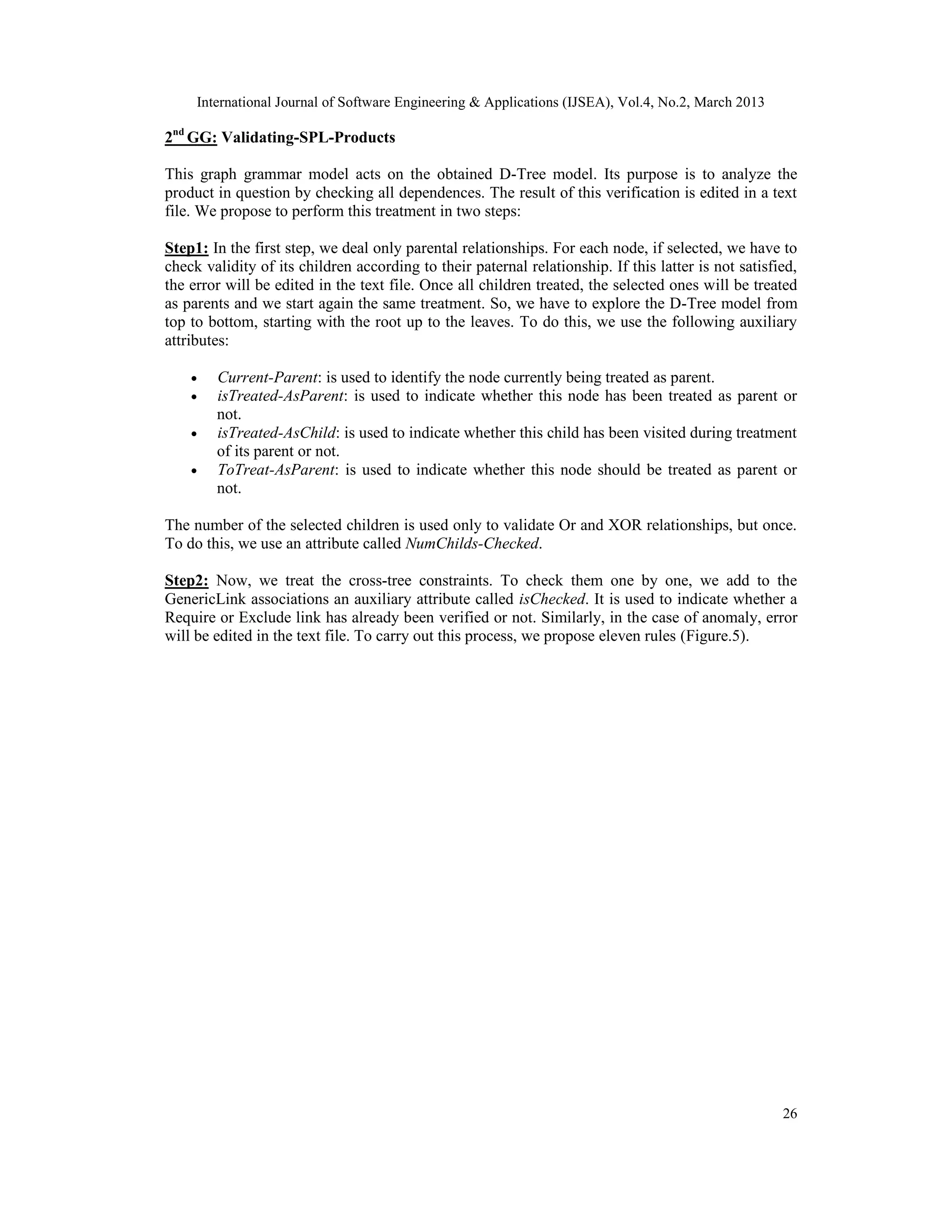 International Journal of Software Engineering & Applications (IJSEA), Vol.4, No.2, March 2013 2nd GG: Validating-SPL-Products This graph grammar model acts on the obtained D-Tree model. Its purpose is to analyze the product in question by checking all dependences. The result of this verification is edited in a text file. We propose to perform this treatment in two steps: Step1: In the first step, we deal only parental relationships. For each node, if selected, we have to check validity of its children according to their paternal relationship. If this latter is not satisfied, the error will be edited in the text file. Once all children treated, the selected ones will be treated as parents and we start again the same treatment. So, we have to explore the D-Tree model from top to bottom, starting with the root up to the leaves. To do this, we use the following auxiliary attributes: • Current-Parent: is used to identify the node currently being treated as parent. • isTreated-AsParent: is used to indicate whether this node has been treated as parent or not. • isTreated-AsChild: is used to indicate whether this child has been visited during treatment of its parent or not. • ToTreat-AsParent: is used to indicate whether this node should be treated as parent or not. The number of the selected children is used only to validate Or and XOR relationships, but once. To do this, we use an attribute called NumChilds-Checked. Step2: Now, we treat the cross-tree constraints. To check them one by one, we add to the GenericLink associations an auxiliary attribute called isChecked. It is used to indicate whether a Require or Exclude link has already been verified or not. Similarly, in the case of anomaly, error will be edited in the text file. To carry out this process, we propose eleven rules (Figure.5). 26 