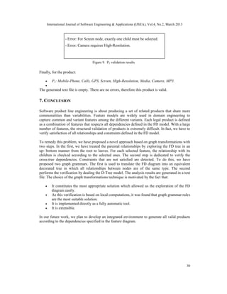 International Journal of Software Engineering & Applications (IJSEA), Vol.4, No.2, March 2013



                 - Error: For Screen node, exactly one child must be selected.
                 - Error: Camera requires High-Resolution.



                                    Figure 9. P2 validation results

Finally, for the product:

    •   P3: Mobile-Phone, Calls, GPS, Screen, High-Resolution, Media, Camera, MP3.
    •
The generated text file is empty. There are no errors, therefore this product is valid.

7. CONCLUSION of valid products: 12
           Number


Software product line engineering is about producing a set of related products that share more
commonalities than variabilities. Feature models are widely used in domain engineering to
capture common and variant features among the different variants. Each legal product is defined
as a combination of features that respects all dependencies defined in the FD model. With a large
number of features, the structural validation of products is extremely difficult. In fact, we have to
verify satisfaction of all relationships and constraints defined in the FD model.

To remedy this problem, we have proposed a novel approach based on graph transformations with
two steps. In the first, we have treated the parental relationships by exploring the FD tree in an
up- bottom manner from the root to leaves. For each selected feature, the relationship with its
children is checked according to the selected ones. The second step is dedicated to verify the
cross-tree dependencies. Constraints that are not satisfied are detected. To do this, we have
proposed two graph grammars. The first is used to translate the FD diagram into an equivalent
decorated tree in which all relationships between nodes are of the same type. The second
performs the verification by dealing the D-Tree model. The analysis results are generated in a text
file. The choice of the graph transformations technique is motivated by the fact that:

    •   It constitutes the most appropriate solution which allowed us the exploration of the FD
        diagram easily.
    •   As this verification is based on local computations, it was found that graph grammar rules
        are the most suitable solution.
    •   It is implemented directly as a fully automatic tool.
    •   It is extensible.

In our future work, we plan to develop an integrated environment to generate all valid products
according to the dependencies specified in the feature diagram.




                                                                                                     30
 