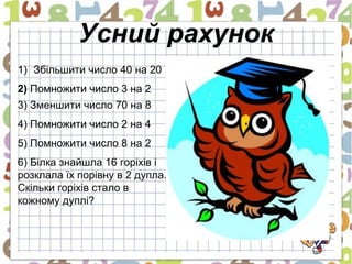 Усний рахунок
1) Збільшити число 40 на 20
2) Помножити число 3 на 2
3) Зменшити число 70 на 8
4) Помножити число 2 на 4
5) Помножити число 8 на 2
6) Білка знайшла 16 горіхів і
розклала їх порівну в 2 дупла.
Скільки горіхів стало в
кожному дуплі?
 