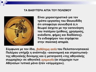 ΤΑ ΒΑΘΥΤΕΡΑ ΑΙΤΙΑ ΤΟΥ ΠΟΛΕΜΟΥ

                     Είναι χαρακτηριστικό για τον
                     τρόπο εργασίας του Θουκυδίδη
                     ότι αποφεύγει συνειδητά ό,τι
                     θεωρεί άσχετο με την κατανόηση
                     του πολέμου (μύθους, χρησμούς,
                     ανέκδοτα, φήμες και διαδόσεις).
                     Το ενδιαφέρον του στρέφεται
                     στην πολιτική ιστορία.

Σύμφωνα με τον ίδιο, βαθύτερη αιτία του Πελοποννησιακού
Πολέμου υπήρξε η ανάπτυξη –οικονομική και στρατιωτική-
της αθηναϊκής δύναμης και η μετατροπή «της αθηναϊκής
συμμαχίας» σε αθηναϊκή ηγεμονία (οι σύμμαχοι των
Αθηναίων τυπικά μόνο ήταν «σύμμαχοι»).
 