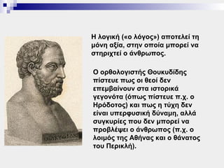 Η λογική («ο λόγος») αποτελεί τη
μόνη αξία, στην οποία μπορεί να
στηριχτεί ο άνθρωπος.

Ο ορθολογιστής Θουκυδίδης
πίστευε πως οι θεοί δεν
επεμβαίνουν στα ιστορικά
γεγονότα (όπως πίστευε π.χ. ο
Ηρόδοτος) και πως η τύχη δεν
είναι υπερφυσική δύναμη, αλλά
συγκυρίες που δεν μπορεί να
προβλέψει ο άνθρωπος (π.χ. ο
λοιμός της Αθήνας και ο θάνατος
του Περικλή).
 