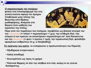 Ο παραλογισμός του πολέμου
φτάνει στο αποκορύφωμά του στη
γενική αναίτια σφαγή του άμαχου
πληθυσμού μιας πόλης της
Βοιωτίας από Θράκες
μισθοφόρους. Ανάμεσα στα
θύματα ήταν μαθητές του
σχολείου της πόλης.
Πέρα από τον παράλογο του πολέμου, προβάλλει ως βασικά κίνητρά του
την πλεονεξία (< πλέον = περισσότερο + ἔ χω), την επιθυμία δηλ. του
ατόμου ή των κρατών να αποκτήσουν περισσότερα απ’ όσα δικαιούνται
και την φιλοτιμία (< φιλῶ = αγαπώ + τιμή), την προσωπική δηλ. φιλοδοξία
ορισμένων ανθρώπων (π.χ. ο Αλκιβιάδης).
Το πρότυπο του ηγέτη: το ενσαρκώνει η προσωπικότητα του Περικλή:
               ηγέτη
 • Οξυδέρκεια («πρό-νοια»)
 • Λαϊκή αποδοχή
 • Ανωτερότητα ως προς το χρήμα
 • Πολιτικό θάρρος να λέει την αλήθεια στο λαό, ακόμη κι αν γίνεται
 δυσάρεστος.
 