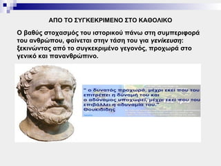 ΑΠΟ ΤΟ ΣΥΓΚΕΚΡΙΜΕΝΟ ΣΤΟ ΚΑΘΟΛΙΚΟ

Ο βαθύς στοχασμός του ιστορικού πάνω στη συμπεριφορά
του ανθρώπου, φαίνεται στην τάση του για γενίκευση:
                                         γενίκευση
ξεκινώντας από το συγκεκριμένο γεγονός, προχωρά στο
γενικό και πανανθρώπινο.
 