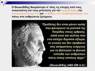 Ο Θουκυδίδης θαυμάστηκε σ’ όλες τις εποχές από τους
αναγνώστες και τους μελετητές για την αμεροληψία, την
αντικειμενικότητά του και το βάθος του προβληματισμού του
πάνω στα ανθρώπινα ζητήματα.
 