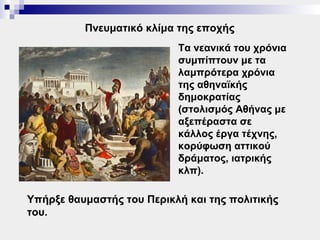 Πνευματικό κλίμα της εποχής
                           Τα νεανικά του χρόνια
                           συμπίπτουν με τα
                           λαμπρότερα χρόνια
                           της αθηναϊκής
                           δημοκρατίας
                           (στολισμός Αθήνας με
                           αξεπέραστα σε
                           κάλλος έργα τέχνης,
                           κορύφωση αττικού
                           δράματος, ιατρικής
                           κλπ).

Υπήρξε θαυμαστής του Περικλή και της πολιτικής
του.
 