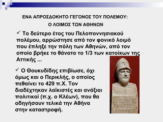 ΕΝΑ ΑΠΡΟΣΔΟΚΗΤΟ ΓΕΓΟΝΟΣ ΤΟΥ ΠΟΛΕΜΟΥ:
            Ο ΛΟΙΜΟΣ ΤΩΝ ΑΘΗΝΩΝ
 Το δεύτερο έτος του Πελοποννησιακού
πολέμου, αρρώστησε από τον φονικό λοιμό
που έπληξε την πόλη των Αθηνών, από τον
οποίο βρήκε το θάνατο το 1/3 των κατοίκων της
Αττικής ...
 Ο Θουκυδίδης επιβίωσε, όχι
όμως και ο Περικλής, ο οποίος
πεθαίνει το 429 π.Χ. Τον
διαδέχτηκαν λαϊκιστές και ανάξιοι
πολιτικοί (π.χ. ο Κλέων), που θα
οδηγήσουν τελικά την Αθήνα
στην καταστροφή.
 