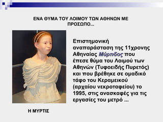 ΕΝΑ ΘΥΜΑ ΤΟΥ ΛΟΙΜΟΥ ΤΩΝ ΑΘΗΝΩΝ ΜΕ
              ΠΡΟΣΩΠΟ...


               Επιστημονική
               αναπαράσταση της 11χρονης
               Αθηναίας Μύρτιδος που
               έπεσε θύμα του Λοιμού των
               Αθηνών (Τυφοειδής Πυρετός)
               και που βρέθηκε σε ομαδικό
               τάφο του Κεραμεικού
               (αρχαίου νεκροταφείου) το
               1995, στις ανασκαφές για τις
               εργασίες του μετρό ...

Η ΜΥΡΤΙΣ
 