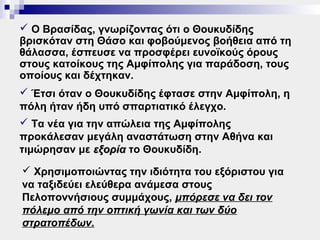  Ο Βρασίδας, γνωρίζοντας ότι ο Θουκυδίδης
βρισκόταν στη Θάσο και φοβούμενος βοήθεια από τη
θάλασσα, έσπευσε να προσφέρει ευνοϊκούς όρους
στους κατοίκους της Αμφίπολης για παράδοση, τους
οποίους και δέχτηκαν.
 Έτσι όταν ο Θουκυδίδης έφτασε στην Αμφίπολη, η
πόλη ήταν ήδη υπό σπαρτιατικό έλεγχο.
 Τα νέα για την απώλεια της Αμφίπολης
προκάλεσαν μεγάλη αναστάτωση στην Αθήνα και
τιμώρησαν με εξορία το Θουκυδίδη.
 Χρησιμοποιώντας την ιδιότητα του εξόριστου για
να ταξιδεύει ελεύθερα ανάμεσα στους
Πελοποννήσιους συμμάχους, μπόρεσε να δει τον
πόλεμο από την οπτική γωνία και των δύο
στρατοπέδων.
 