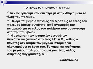ΤΟ ΤΕΛΟΣ ΤΟΥ ΠΟΛΕΜΟΥ (404 π.Χ.)

 Δεν γνωρίζουμε εάν επέστρεψε στην Αθήνα μετά το
τέλος του πολέμου.
  Θεωρείται βέβαιο πάντως ότι έζησε ως το τέλος του
 πολέμου (όπως συνάγεται από αναφορές του
 ιστορικού για το τέλος του πολέμου που συναντούμε
 στα πρώτα βιβλία).
  Η αφήγηση των ιστορικών γεγονότων
 διακόπτεται ξαφνικά στο έτος 411 π.Χ., καθώς ο
 θάνατος δεν άφησε τον μεγάλο ιστορικό να
 ολοκληρώσει το έργο του. Το νήμα της αφήγησης
 του μεγάλου πολέμου το συνέχισε ένας άλλος
 Αθηναίος συγγραφέας, ο ...
                                   ΞΕΝΟΦΩΝΤΑΣ
 